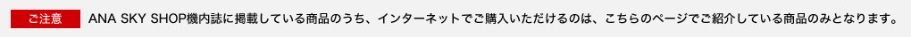 ������ ANA SKY SHOP�@�����Ɍf�ڂ��Ă��鏤�i�̂����A�C���^�[�l�b�g�ł��w������������̂́A������̃y�[�W�ł��Љ�Ă��鏤�i�݂̂ƂȂ�܂��B